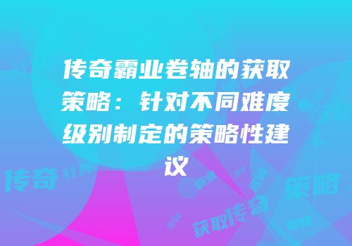 传奇霸业卷轴的获取策略:针对不同难度级别制定的策略性建议