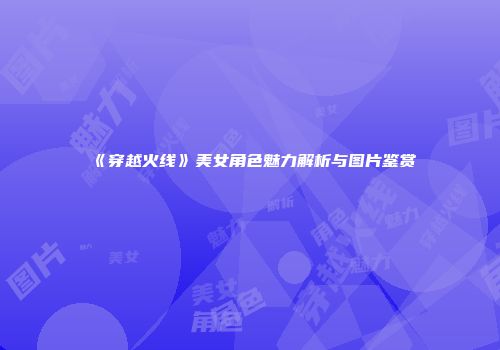 《穿越火线》美女角色魅力解析与图片鉴赏