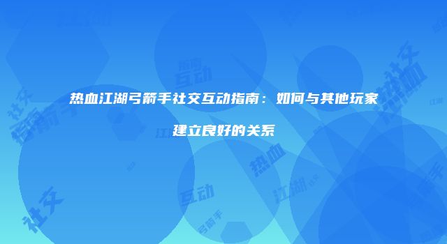 热血江湖弓箭手社交互动指南：如何与其他玩家建立良好的关系
