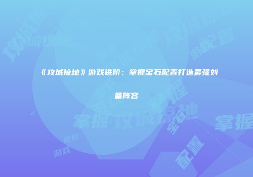 《攻城掠地》游戏进阶：掌握宝石配置打造最强刘备阵容