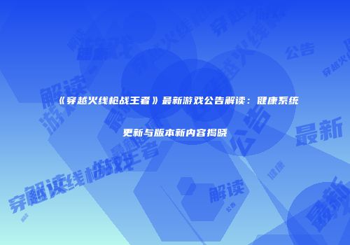 《穿越火线枪战王者》最新游戏公告解读：健康系统更新与版本新内容揭晓