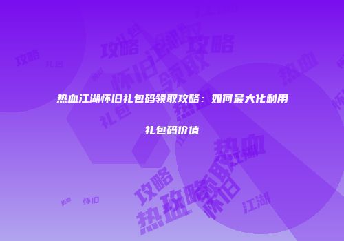 热血江湖怀旧礼包码领取攻略：如何最大化利用礼包码价值
