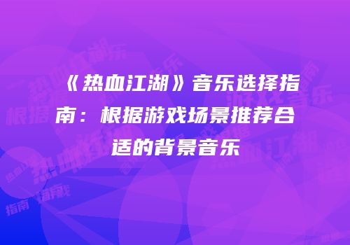 《热血江湖》音乐选择指南：根据游戏场景推荐合适的背景音乐