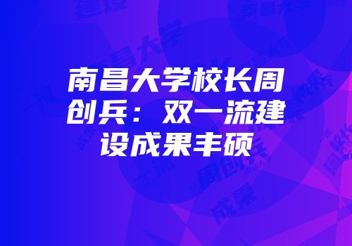 南昌大学校长周创兵：双一流建设成果丰硕