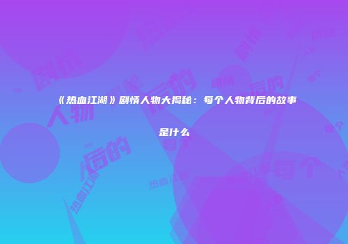 《热血江湖》剧情人物大揭秘：每个人物背后的故事是什么