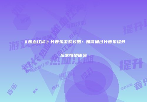 《热血江湖》长音乐游戏攻略：如何通过长音乐提升玩家情绪体验