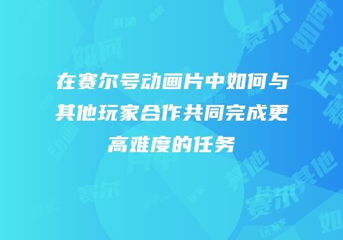 在赛尔号动画片中如何与其他玩家合作共同完成更高难度的任务