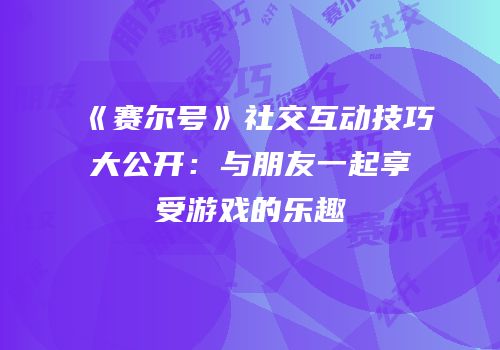 《赛尔号》社交互动技巧大公开：与朋友一起享受游戏的乐趣