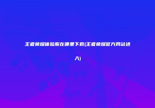 王者荣耀体验服在哪里下载(王者荣耀官方网站进入)