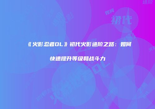 《火影忍者OL》初代火影进阶之路：如何快速提升等级和战斗力