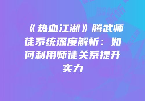 《热血江湖》腾武师徒系统深度解析：如何利用师徒关系提升实力