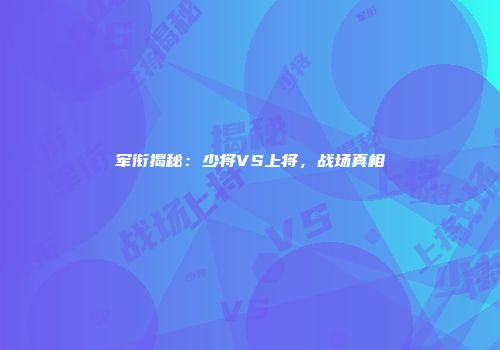 军衔揭秘：少将VS上将，战场真相