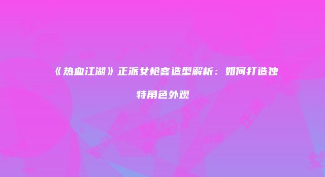 《热血江湖》正派女枪客造型解析：如何打造独特角色外观