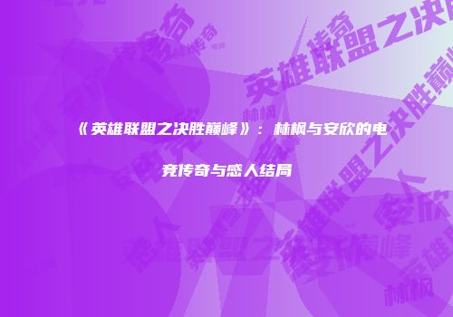 《英雄联盟之决胜巅峰》：林枫与安欣的电竞传奇与感人结局