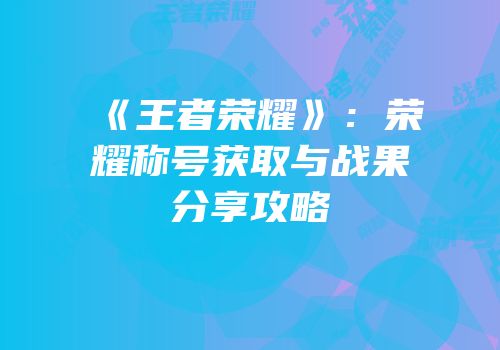 《王者荣耀》：荣耀称号获取与战果分享攻略