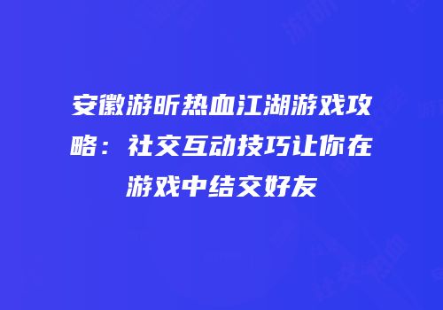 安徽游昕热血江湖游戏攻略：社交互动技巧让你在游戏中结交好友
