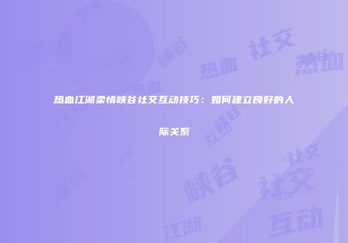 热血江湖柔情峡谷社交互动技巧：如何建立良好的人际关系