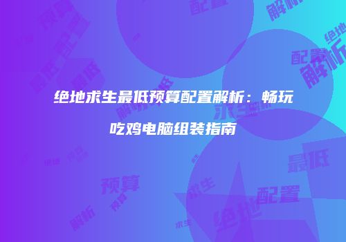 绝地求生最低预算配置解析：畅玩吃鸡电脑组装指南