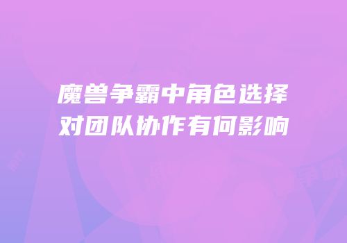 魔兽争霸中角色选择对团队协作有何影响