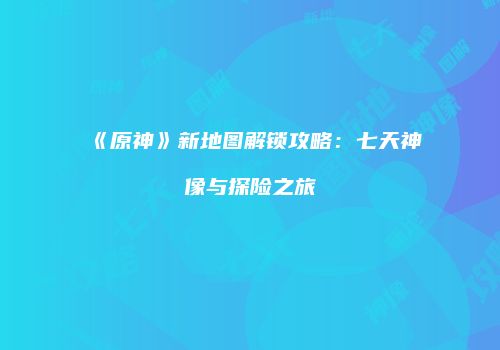 《原神》新地图解锁攻略：七天神像与探险之旅