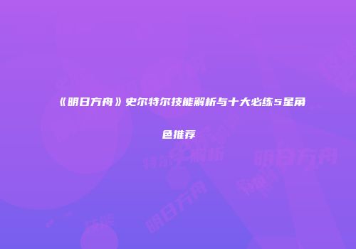 《明日方舟》史尔特尔技能解析与十大必练5星角色推荐