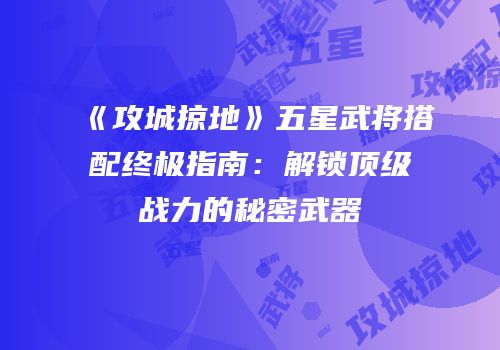 《攻城掠地》五星武将搭配终极指南：解锁顶级战力的秘密武器