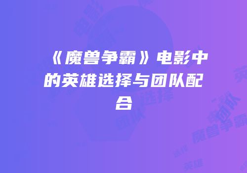 《魔兽争霸》电影中的英雄选择与团队配合