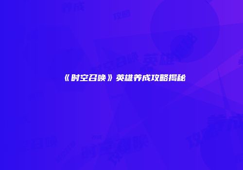 《时空召唤》英雄养成攻略揭秘