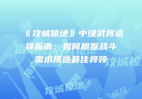 《攻城掠地》中级武将选择指南：如何根据战斗需求挑选最佳将领