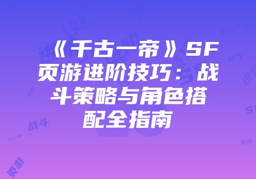 《千古一帝》SF页游进阶技巧：战斗策略与角色搭配全指南