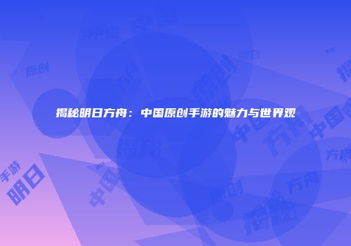 揭秘明日方舟：中国原创手游的魅力与世界观