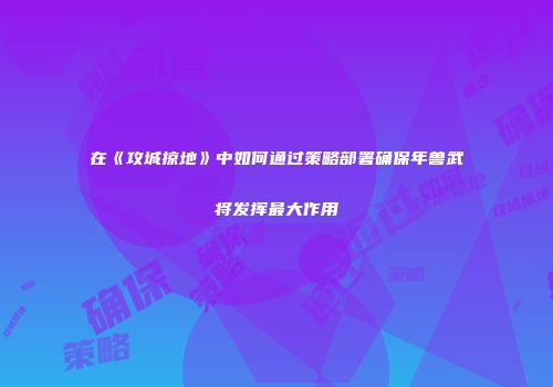 在《攻城掠地》中如何通过策略部署确保年兽武将发挥最大作用