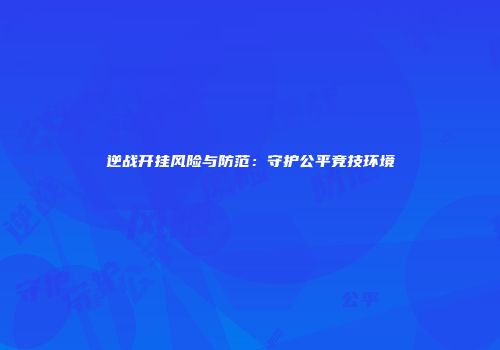 逆战开挂风险与防范：守护公平竞技环境