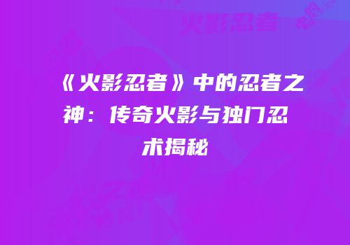《火影忍者》中的忍者之神：传奇火影与独门忍术揭秘