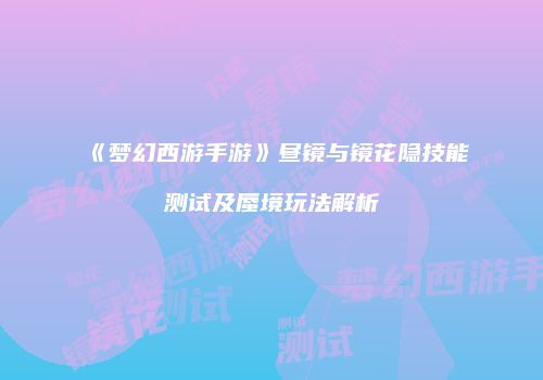 《梦幻西游手游》昼镜与镜花隐技能测试及蜃境玩法解析