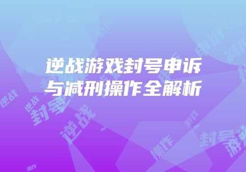 逆战游戏封号申诉与减刑操作全解析