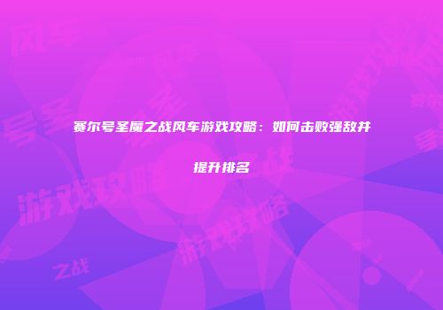 赛尔号圣魔之战风车游戏攻略：如何击败强敌并提升排名