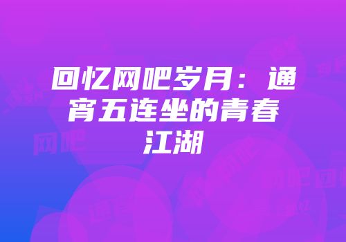 回忆网吧岁月：通宵五连坐的青春江湖