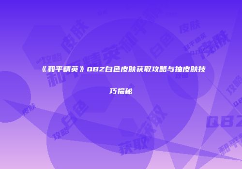 《和平精英》QBZ白色皮肤获取攻略与抽皮肤技巧揭秘