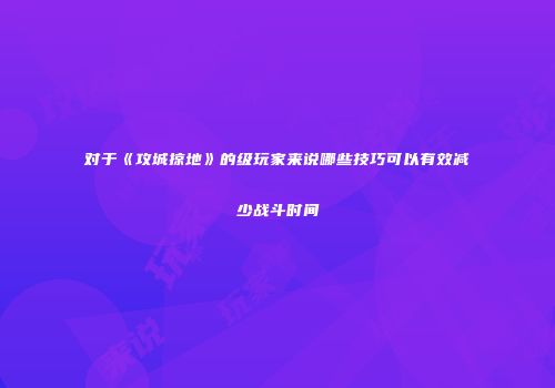对于《攻城掠地》的级玩家来说哪些技巧可以有效减少战斗时间