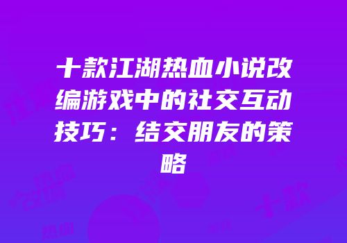 十款江湖热血小说改编游戏中的社交互动技巧：结交朋友的策略
