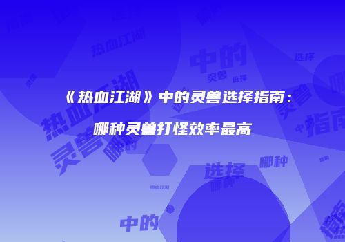 《热血江湖》中的灵兽选择指南：哪种灵兽打怪效率最高