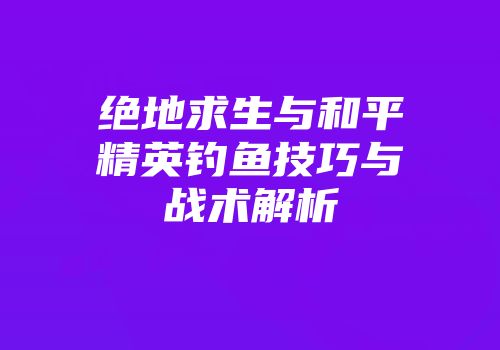 绝地求生与和平精英钓鱼技巧与战术解析