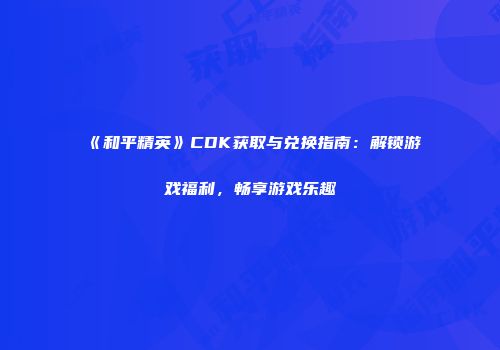 《和平精英》CDK获取与兑换指南：解锁游戏福利，畅享游戏乐趣