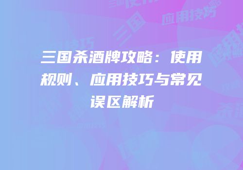 三国杀酒牌攻略：使用规则、应用技巧与常见误区解析