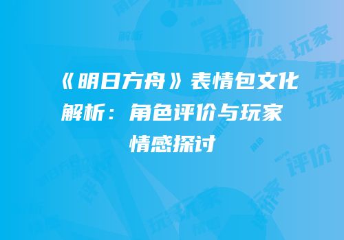 《明日方舟》表情包文化解析：角色评价与玩家情感探讨
