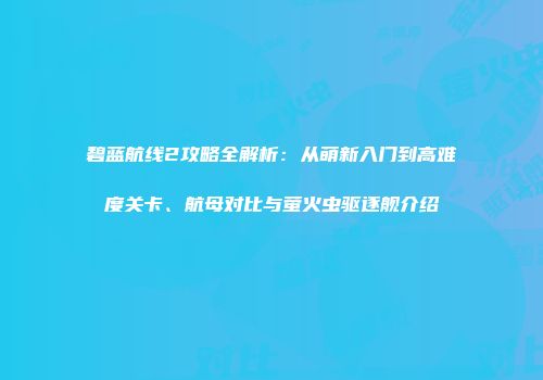 碧蓝航线2攻略全解析：从萌新入门到高难度关卡、航母对比与萤火虫驱逐舰介绍