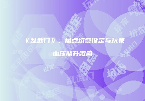 《乱武门》：盘点坑爹设定与玩家血压飙升瞬间
