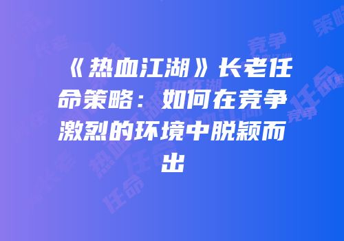 《热血江湖》长老任命策略：如何在竞争激烈的环境中脱颖而出