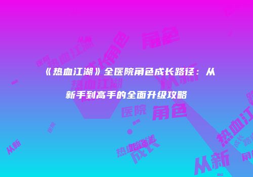 《热血江湖》全医院角色成长路径：从新手到高手的全面升级攻略